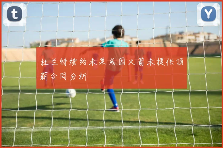 杜兰特续约未果或因火箭未提供顶薪合同分析