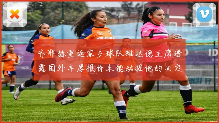 齐耶赫重返家乡球队维达德主席透露国外丰厚报价未能动摇他的决定