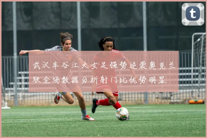 武汉车谷江大女足强势逆袭奥克兰联全场数据分析射门比优势明显