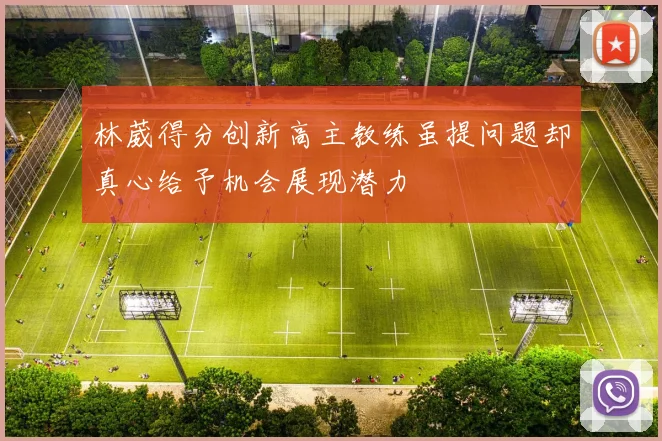 林葳得分创新高主教练虽提问题却真心给予机会展现潜力