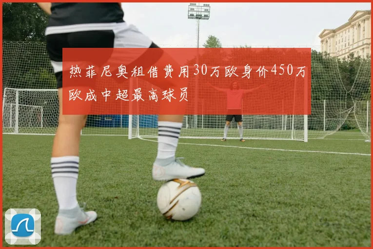 热菲尼奥租借费用30万欧身价450万欧成中超最高球员