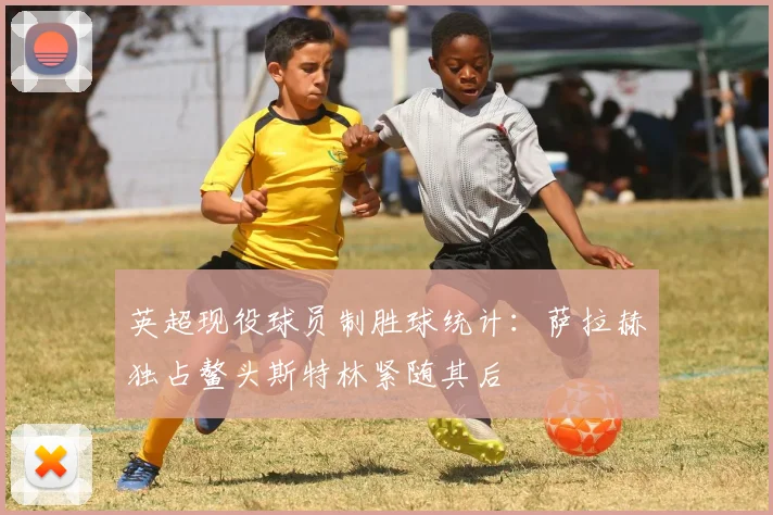 英超现役球员制胜球统计：萨拉赫独占鳌头斯特林紧随其后