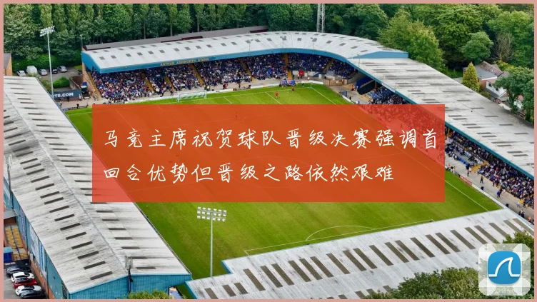 马竞主席祝贺球队晋级决赛强调首回合优势但晋级之路依然艰难