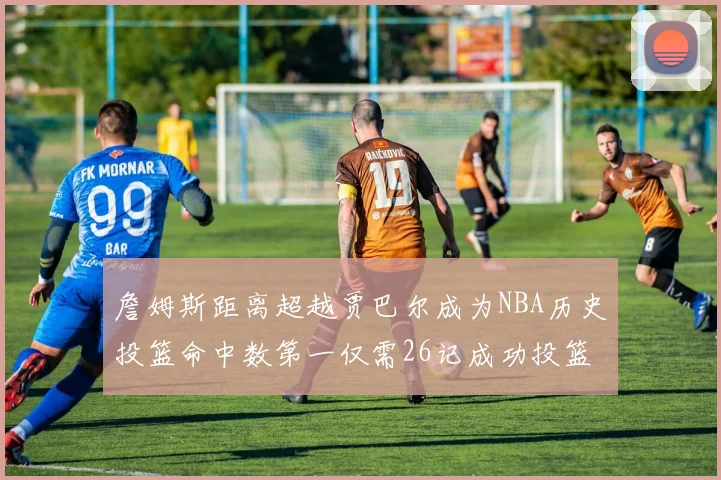 詹姆斯距离超越贾巴尔成为NBA历史投篮命中数第一仅需26记成功投篮