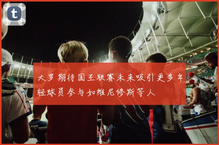 大罗期待国王联赛未来吸引更多年轻球员参与如维尼修斯等人