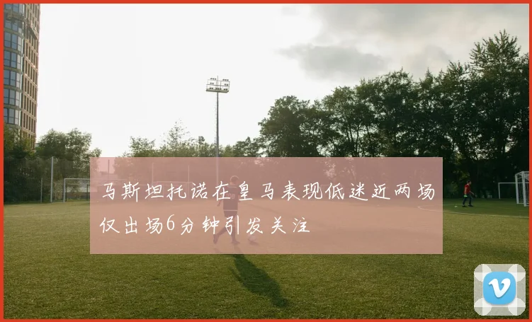 马斯坦托诺在皇马表现低迷近两场仅出场6分钟引发关注