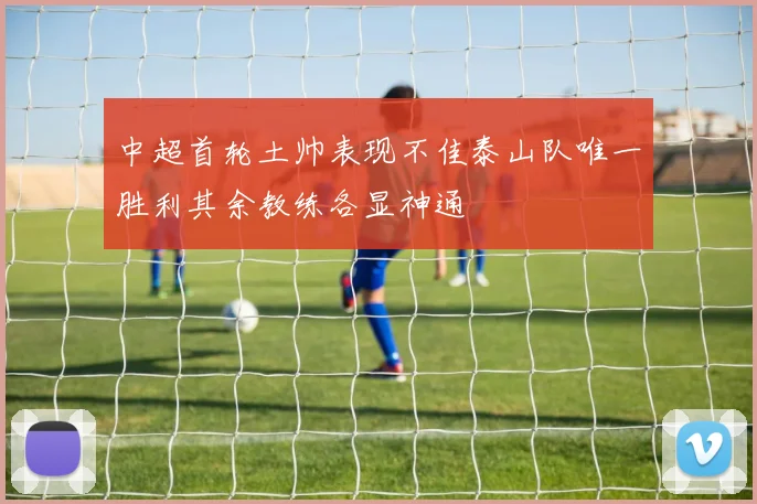 中超首轮土帅表现不佳泰山队唯一胜利其余教练各显神通