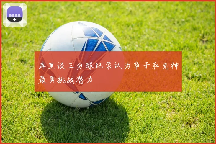 库里谈三分球纪录认为华子和克神最具挑战潜力
