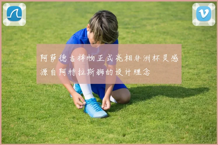 阿萨德吉祥物正式亮相非洲杯灵感源自阿特拉斯狮的设计理念