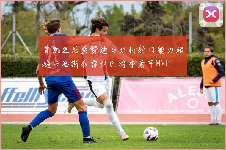 贾凯里尼盛赞迪马尔科射门能力超越卡洛斯和雷科巴将夺意甲MVP