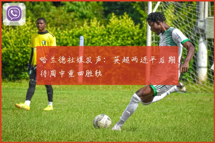 哈兰德社媒发声：英超两连平后期待周中重回胜轨