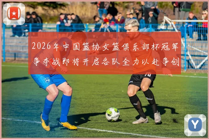 2026年中国篮协女篮俱乐部杯冠军争夺战即将开启各队全力以赴争创佳绩
