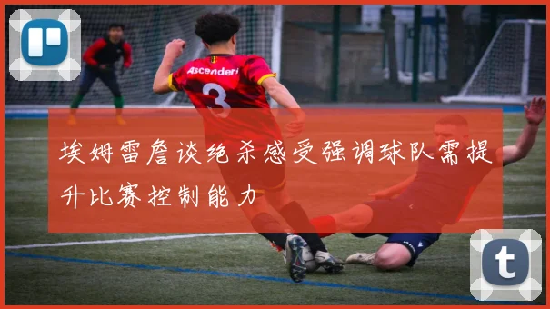 埃姆雷詹谈绝杀感受强调球队需提升比赛控制能力
