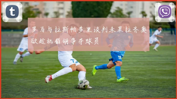 罗马与拉斯帕多里谈判未果拉齐奥欲趁机截胡争夺球员