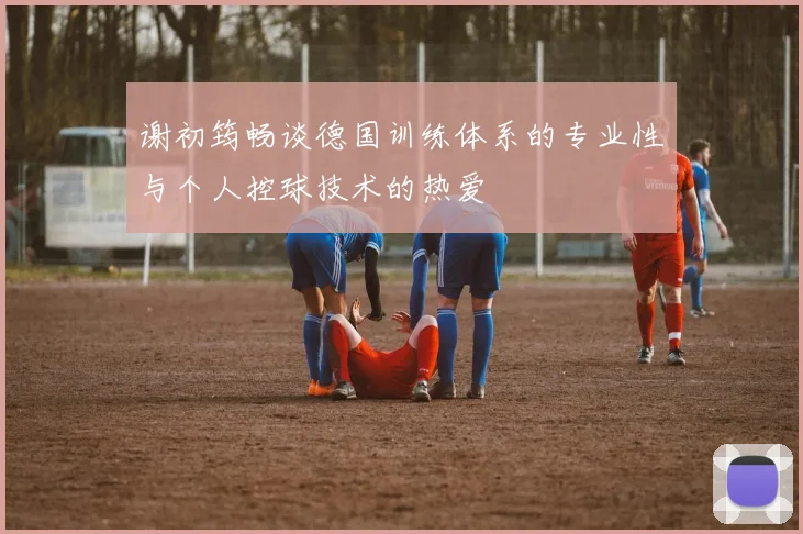 谢初筠畅谈德国训练体系的专业性与个人控球技术的热爱
