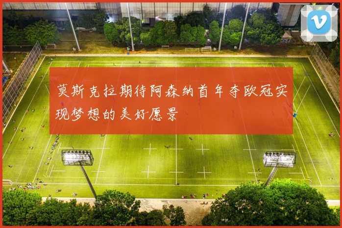 莫斯克拉期待阿森纳首年夺欧冠实现梦想的美好愿景