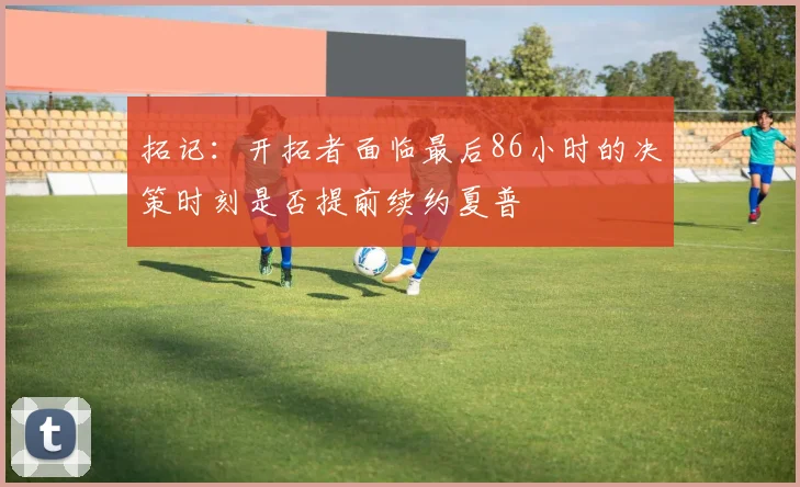 拓记：开拓者面临最后86小时的决策时刻是否提前续约夏普