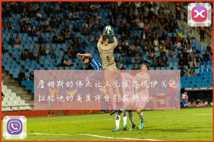 詹姆斯的伟大让人无法忽视伊戈达拉对他的高度评价引发热议