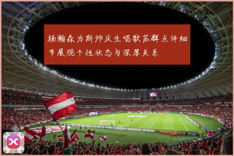 杨瀚森为斯帅庆生唱歌苏群点评细节展现个性状态与深厚关系