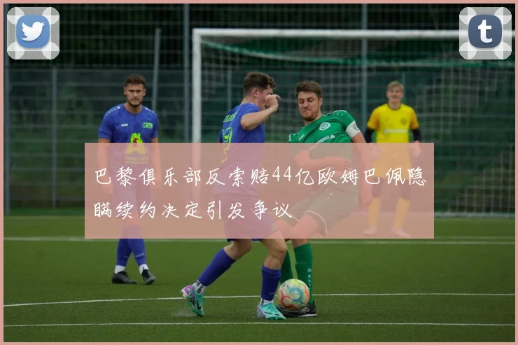巴黎俱乐部反索赔44亿欧姆巴佩隐瞒续约决定引发争议