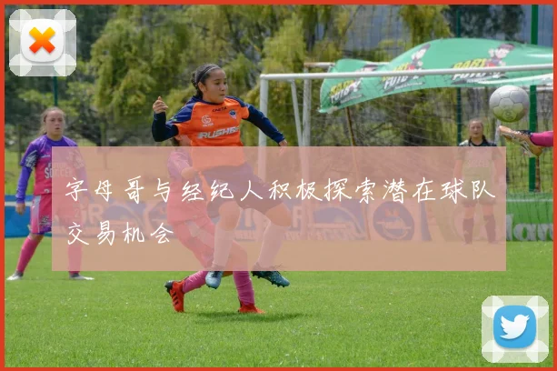 字母哥与经纪人积极探索潜在球队交易机会