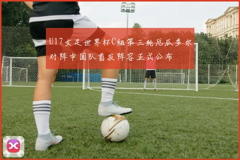 U17女足世界杯C组第三轮厄瓜多尔对阵中国队首发阵容正式公布