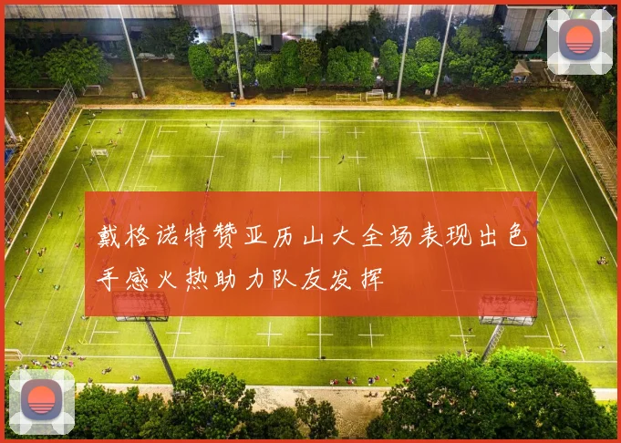 戴格诺特赞亚历山大全场表现出色手感火热助力队友发挥