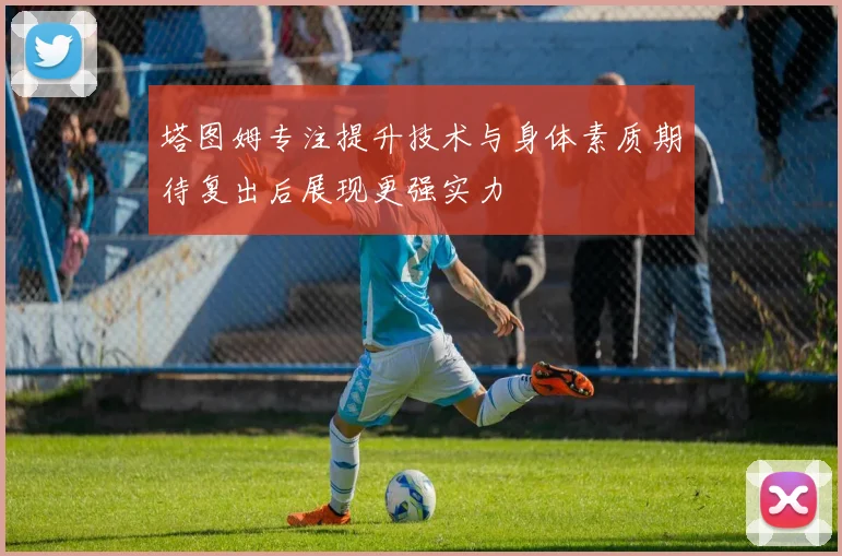 塔图姆专注提升技术与身体素质期待复出后展现更强实力