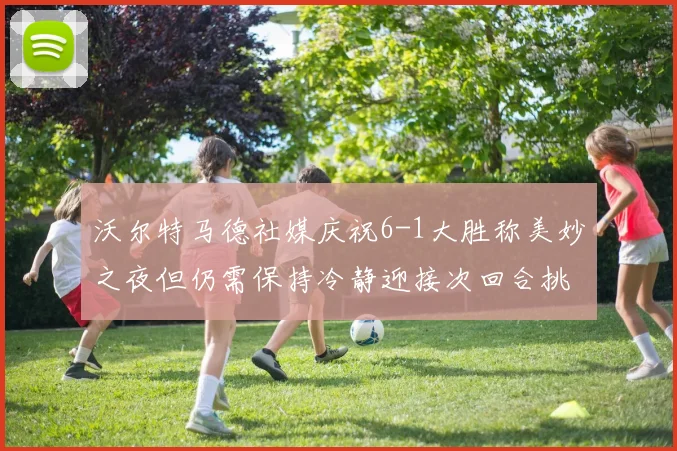 沃尔特马德社媒庆祝6-1大胜称美妙之夜但仍需保持冷静迎接次回合挑战