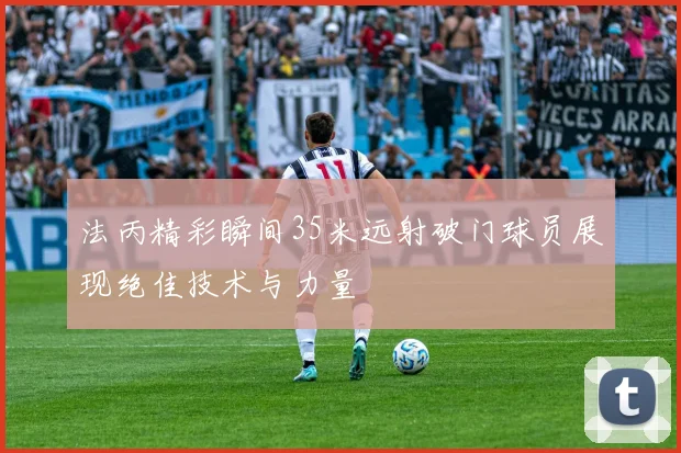 法丙精彩瞬间35米远射破门球员展现绝佳技术与力量